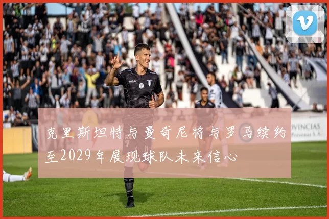 克里斯坦特与曼奇尼将与罗马续约至2029年展现球队未来信心