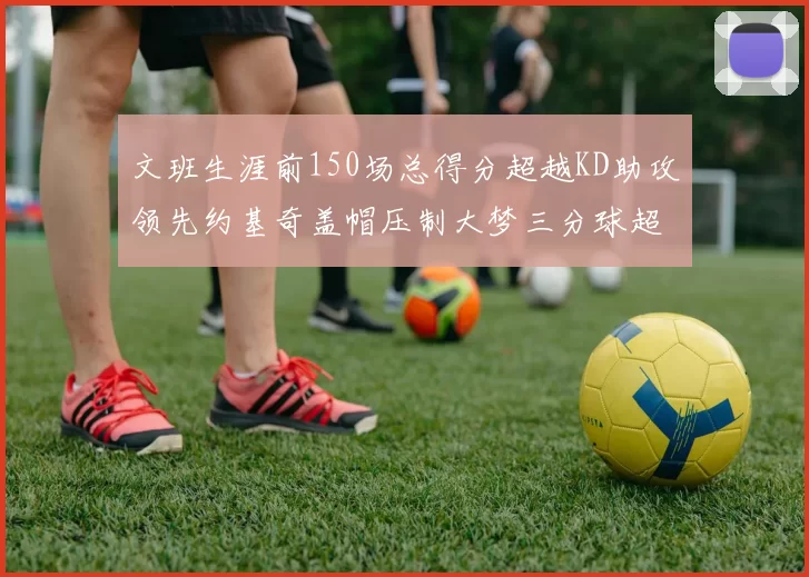 文班生涯前150场总得分超越KD助攻领先约基奇盖帽压制大梦三分球超越库里