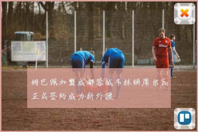 姆巴佩加盟成都蓉城韦林顿席尔瓦正式签约成为新外援