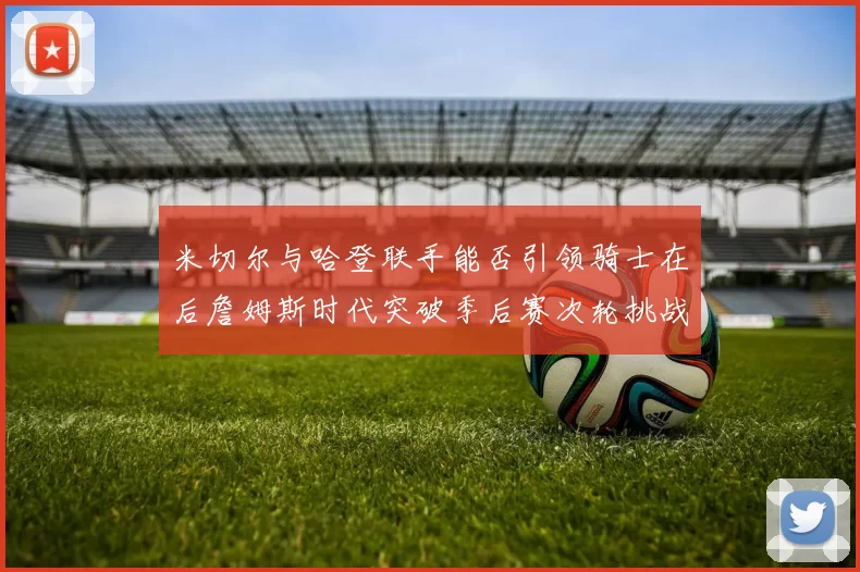 米切尔与哈登联手能否引领骑士在后詹姆斯时代突破季后赛次轮挑战