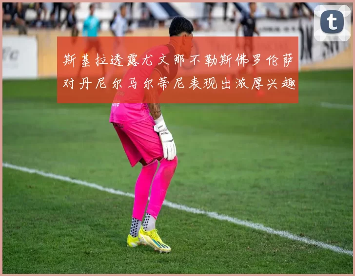 斯基拉透露尤文那不勒斯佛罗伦萨对丹尼尔马尔蒂尼表现出浓厚兴趣