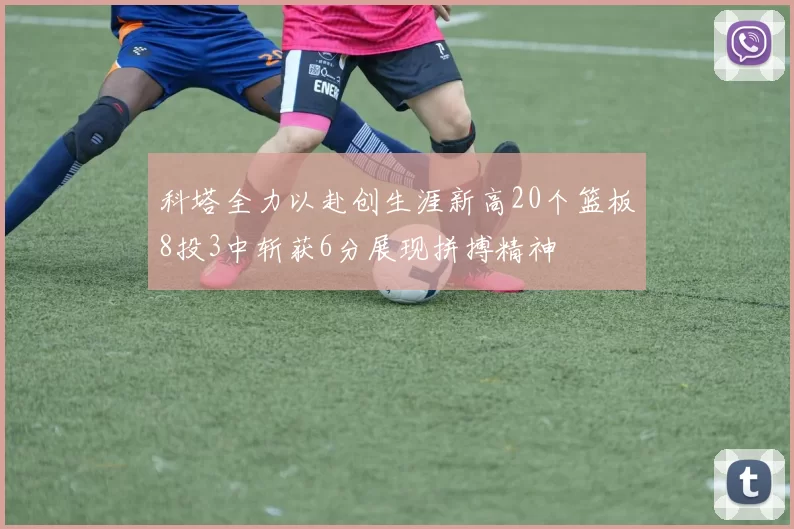 科塔全力以赴创生涯新高20个篮板8投3中斩获6分展现拼搏精神