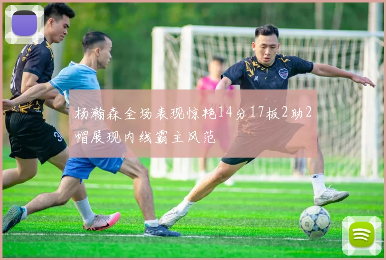 杨瀚森全场表现惊艳14分17板2助2帽展现内线霸主风范